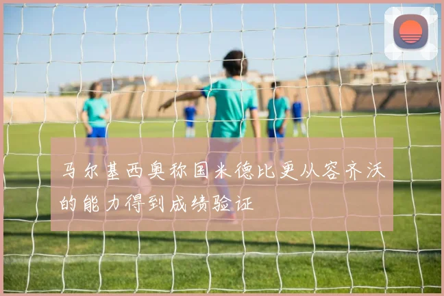 马尔基西奥称国米德比更从容齐沃的能力得到成绩验证