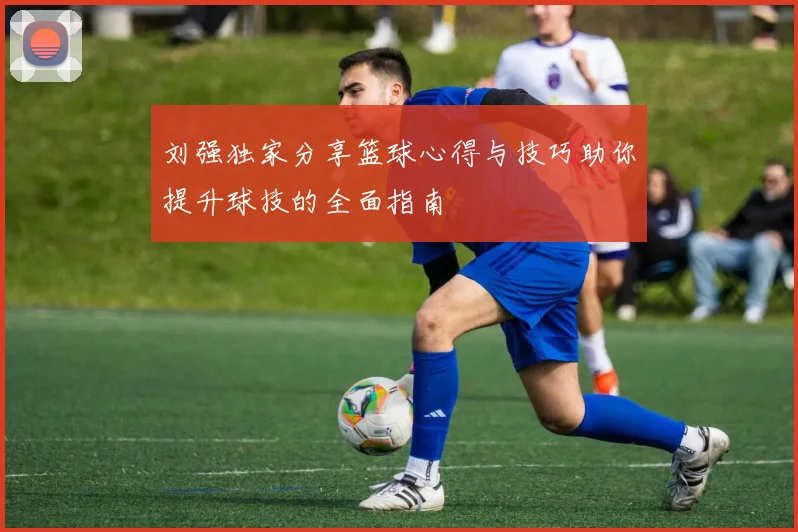 刘强独家分享篮球心得与技巧助你提升球技的全面指南