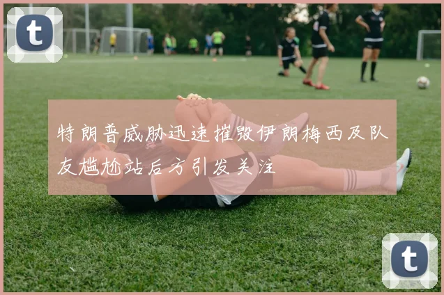 特朗普威胁迅速摧毁伊朗梅西及队友尴尬站后方引发关注