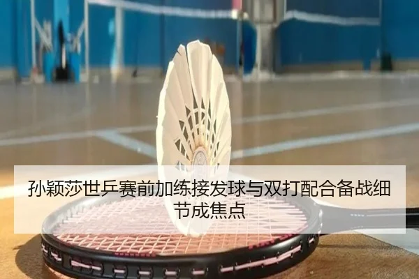 孙颖莎世乒赛前加练接发球与双打配合备战细节成焦点