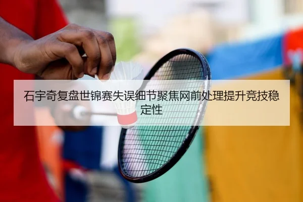 石宇奇复盘世锦赛失误细节聚焦网前处理提升竞技稳定性